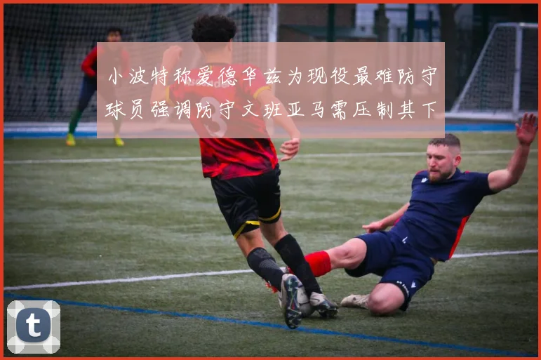 小波特称爱德华兹为现役最难防守球员强调防守文班亚马需压制其下盘力量