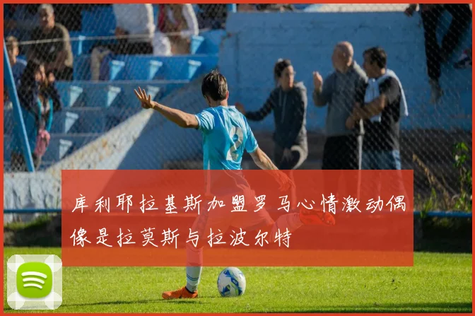 库利耶拉基斯加盟罗马心情激动偶像是拉莫斯与拉波尔特