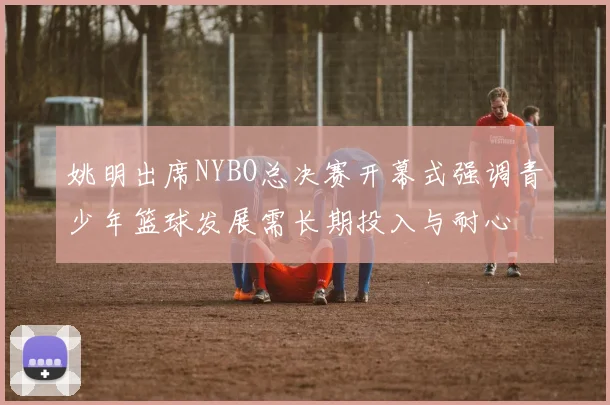 姚明出席NYBO总决赛开幕式强调青少年篮球发展需长期投入与耐心