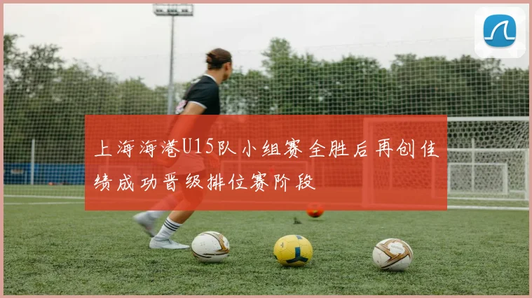 上海海港U15队小组赛全胜后再创佳绩成功晋级排位赛阶段
