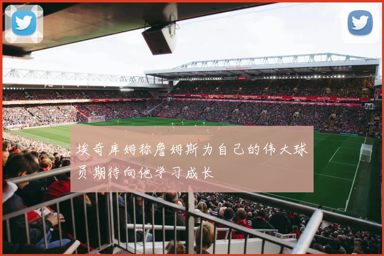 埃奇库姆称詹姆斯为自己的伟大球员期待向他学习成长